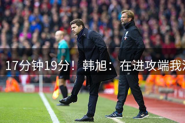 17分钟19分！韩旭：在进攻端我没想太多 我获得空位就果断出手